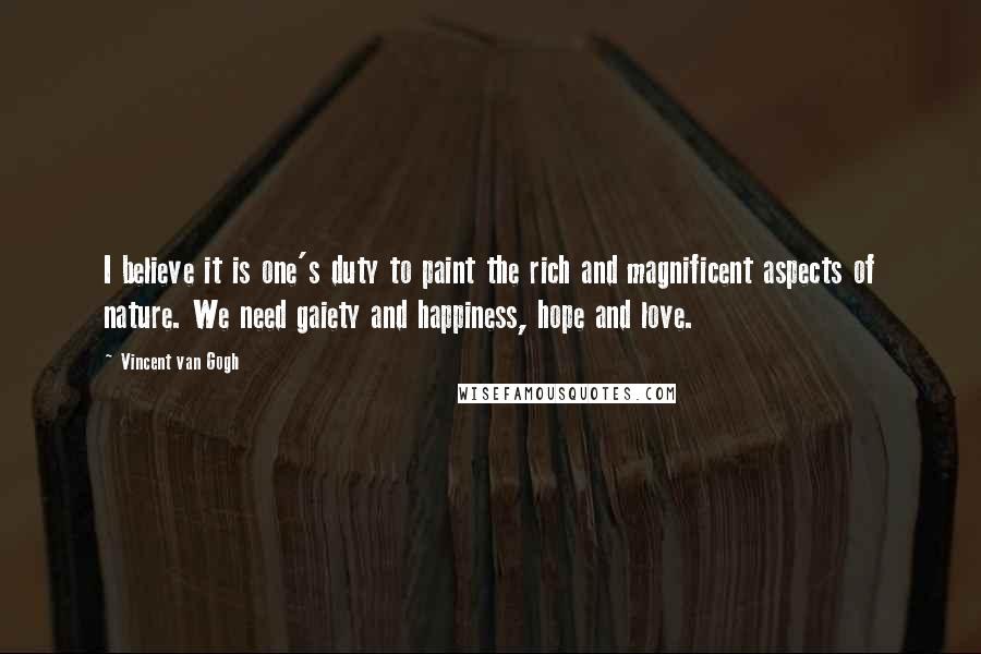 Vincent Van Gogh Quotes: I believe it is one's duty to paint the rich and magnificent aspects of nature. We need gaiety and happiness, hope and love.