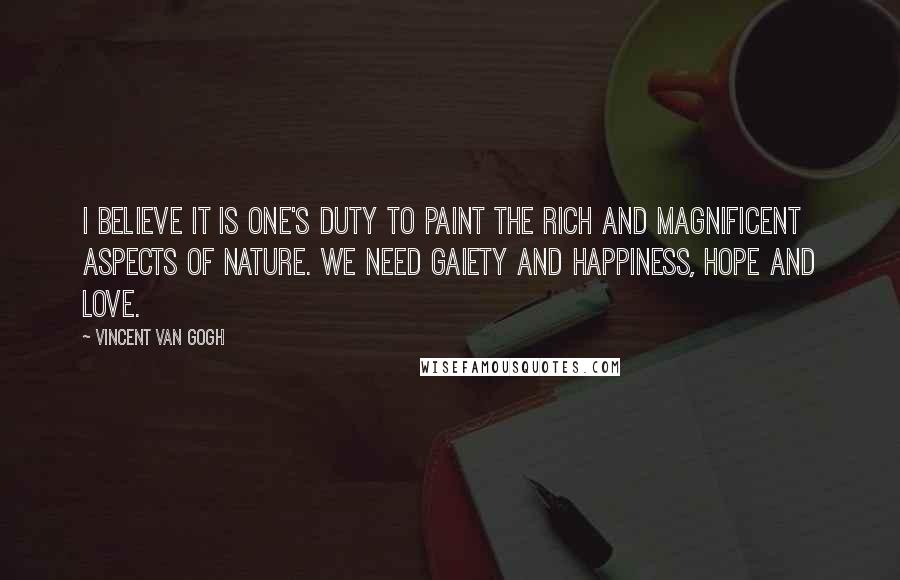 Vincent Van Gogh Quotes: I believe it is one's duty to paint the rich and magnificent aspects of nature. We need gaiety and happiness, hope and love.