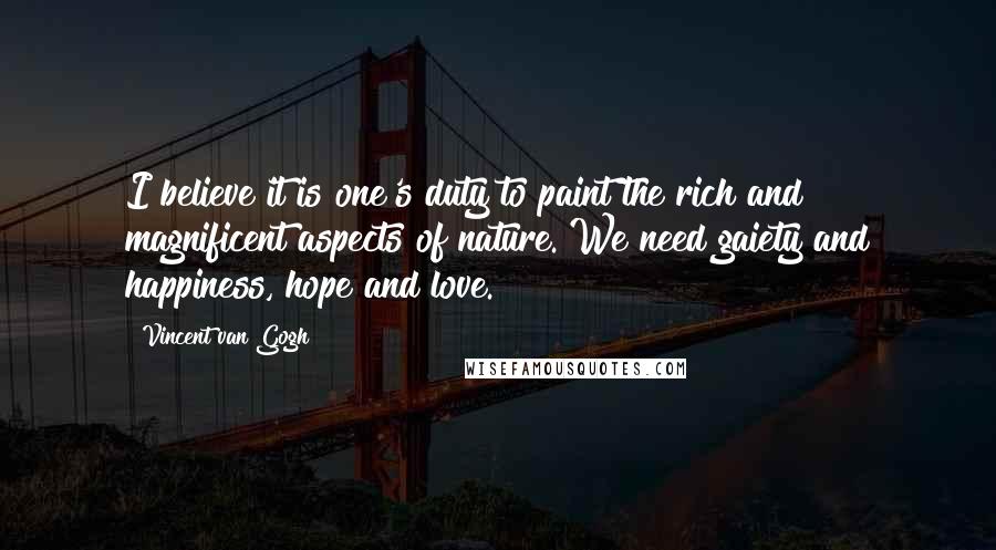 Vincent Van Gogh Quotes: I believe it is one's duty to paint the rich and magnificent aspects of nature. We need gaiety and happiness, hope and love.