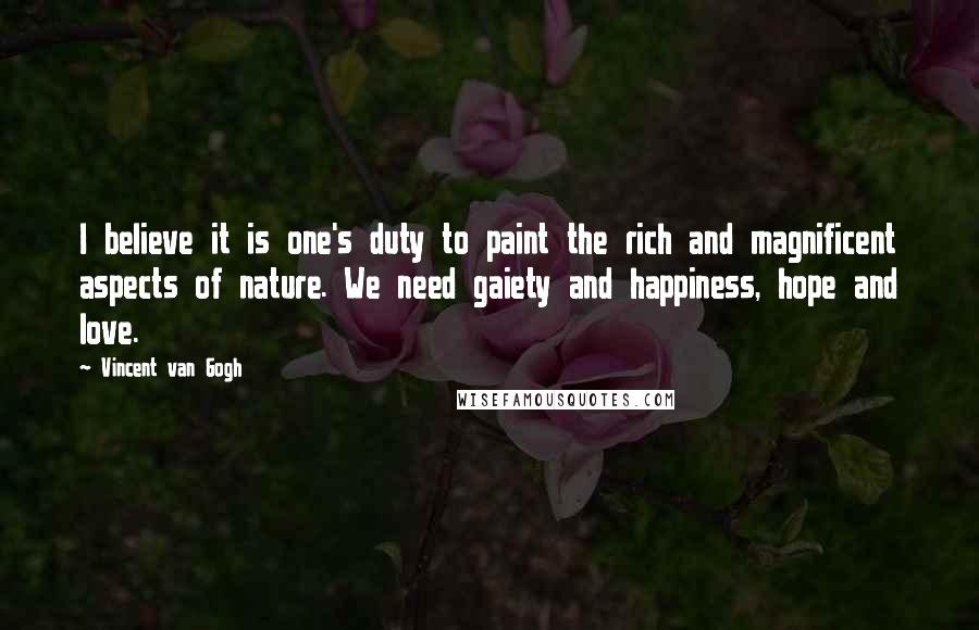 Vincent Van Gogh Quotes: I believe it is one's duty to paint the rich and magnificent aspects of nature. We need gaiety and happiness, hope and love.
