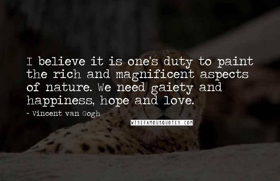 Vincent Van Gogh Quotes: I believe it is one's duty to paint the rich and magnificent aspects of nature. We need gaiety and happiness, hope and love.