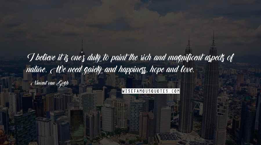 Vincent Van Gogh Quotes: I believe it is one's duty to paint the rich and magnificent aspects of nature. We need gaiety and happiness, hope and love.
