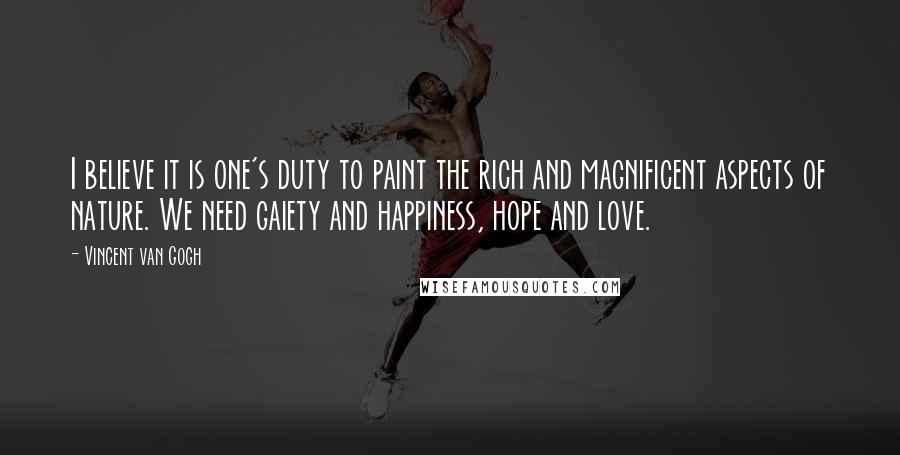 Vincent Van Gogh Quotes: I believe it is one's duty to paint the rich and magnificent aspects of nature. We need gaiety and happiness, hope and love.