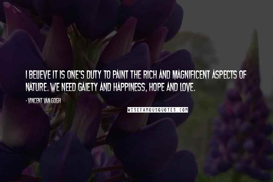 Vincent Van Gogh Quotes: I believe it is one's duty to paint the rich and magnificent aspects of nature. We need gaiety and happiness, hope and love.