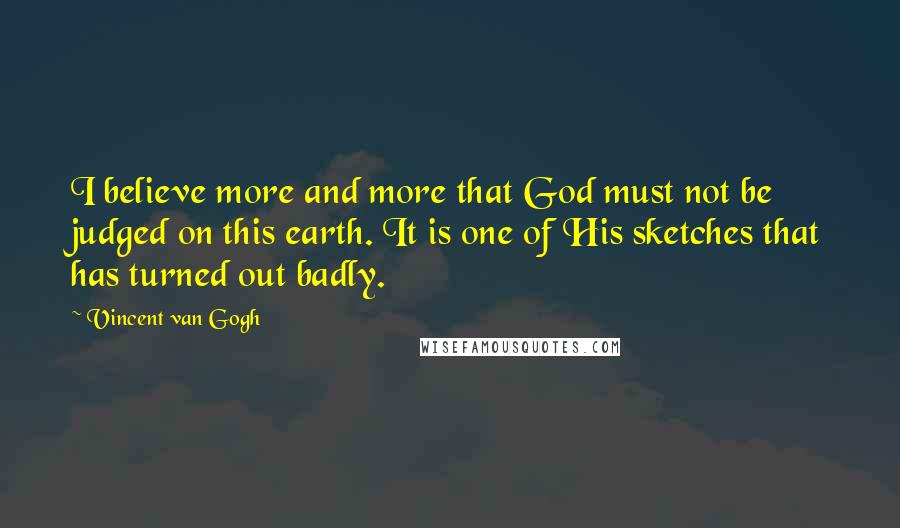 Vincent Van Gogh Quotes: I believe more and more that God must not be judged on this earth. It is one of His sketches that has turned out badly.