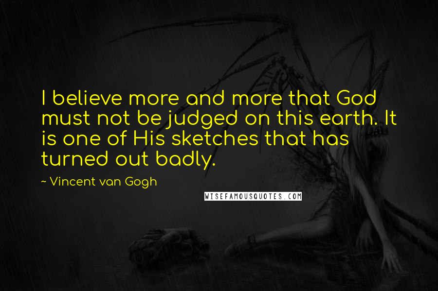 Vincent Van Gogh Quotes: I believe more and more that God must not be judged on this earth. It is one of His sketches that has turned out badly.