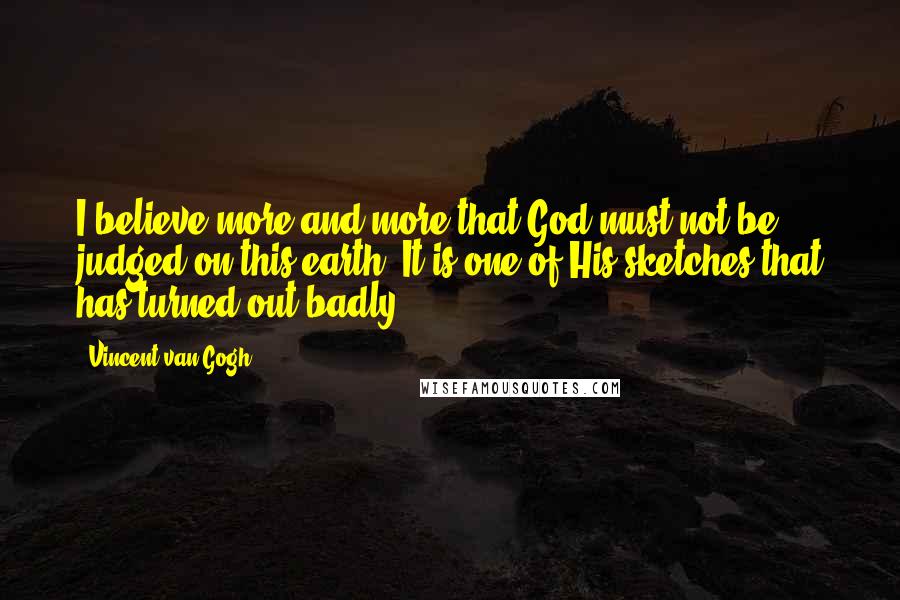 Vincent Van Gogh Quotes: I believe more and more that God must not be judged on this earth. It is one of His sketches that has turned out badly.