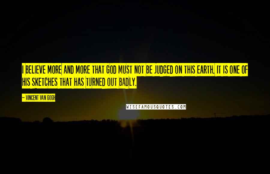 Vincent Van Gogh Quotes: I believe more and more that God must not be judged on this earth. It is one of His sketches that has turned out badly.