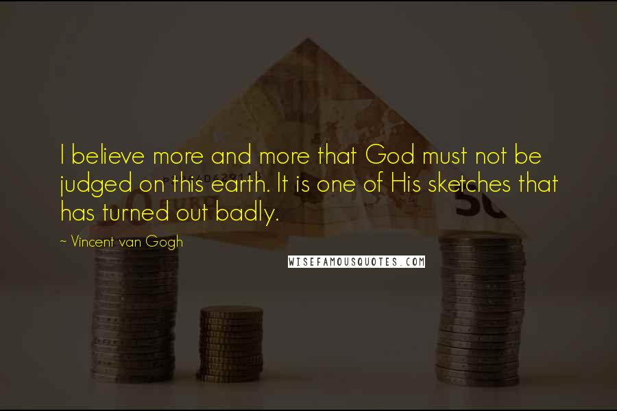 Vincent Van Gogh Quotes: I believe more and more that God must not be judged on this earth. It is one of His sketches that has turned out badly.