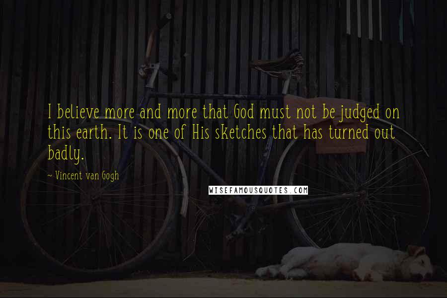 Vincent Van Gogh Quotes: I believe more and more that God must not be judged on this earth. It is one of His sketches that has turned out badly.