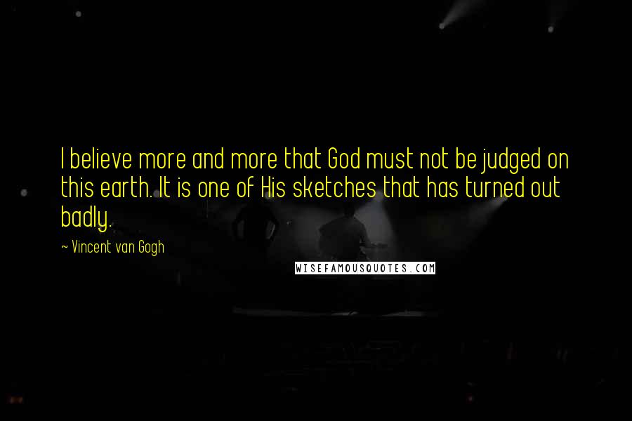 Vincent Van Gogh Quotes: I believe more and more that God must not be judged on this earth. It is one of His sketches that has turned out badly.