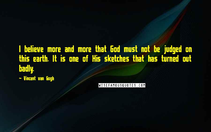 Vincent Van Gogh Quotes: I believe more and more that God must not be judged on this earth. It is one of His sketches that has turned out badly.