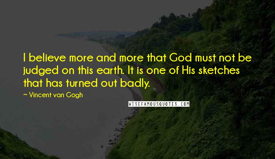 Vincent Van Gogh Quotes: I believe more and more that God must not be judged on this earth. It is one of His sketches that has turned out badly.