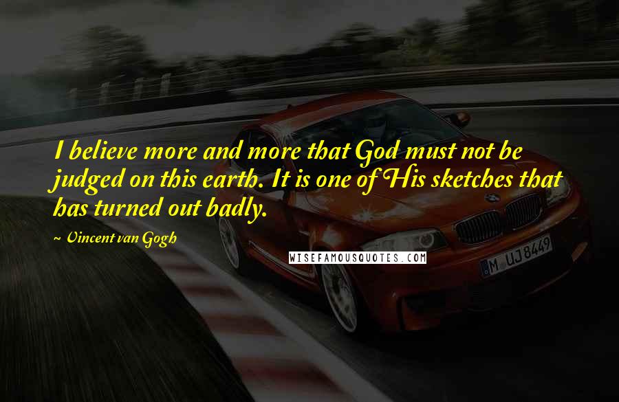 Vincent Van Gogh Quotes: I believe more and more that God must not be judged on this earth. It is one of His sketches that has turned out badly.