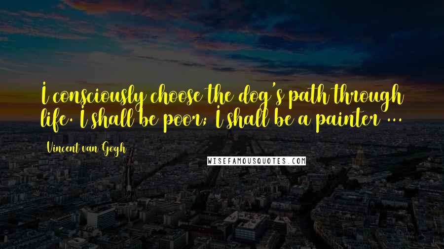 Vincent Van Gogh Quotes: I consciously choose the dog's path through life. I shall be poor; I shall be a painter ...