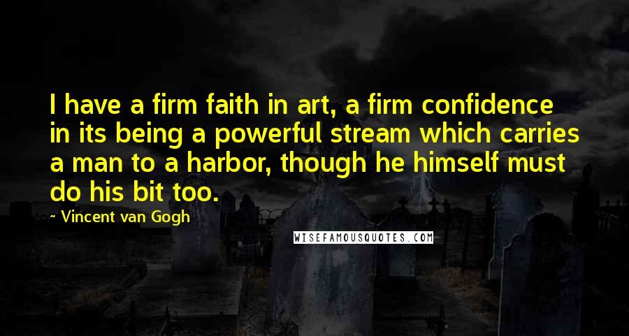 Vincent Van Gogh Quotes: I have a firm faith in art, a firm confidence in its being a powerful stream which carries a man to a harbor, though he himself must do his bit too.