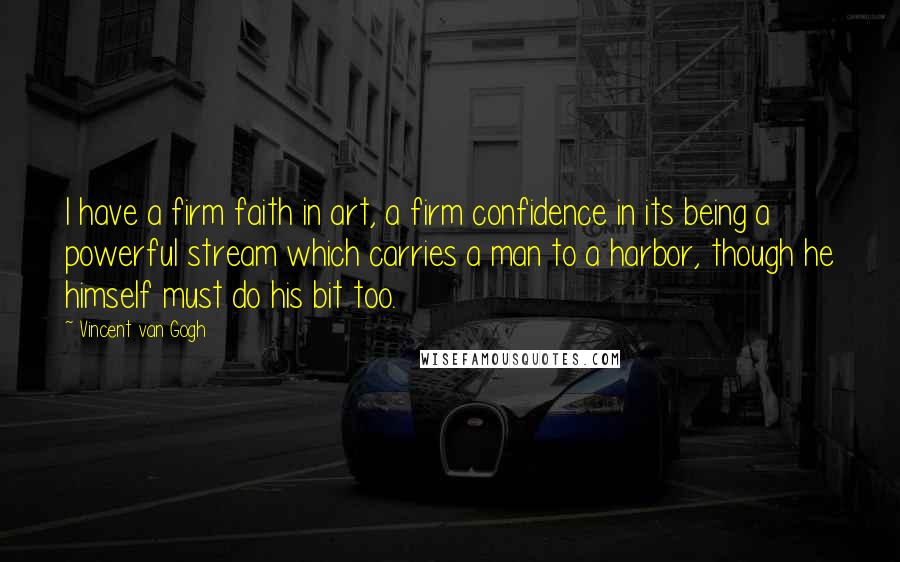 Vincent Van Gogh Quotes: I have a firm faith in art, a firm confidence in its being a powerful stream which carries a man to a harbor, though he himself must do his bit too.