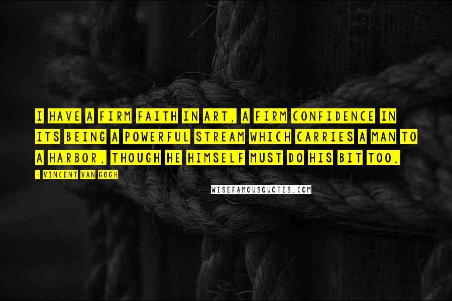 Vincent Van Gogh Quotes: I have a firm faith in art, a firm confidence in its being a powerful stream which carries a man to a harbor, though he himself must do his bit too.