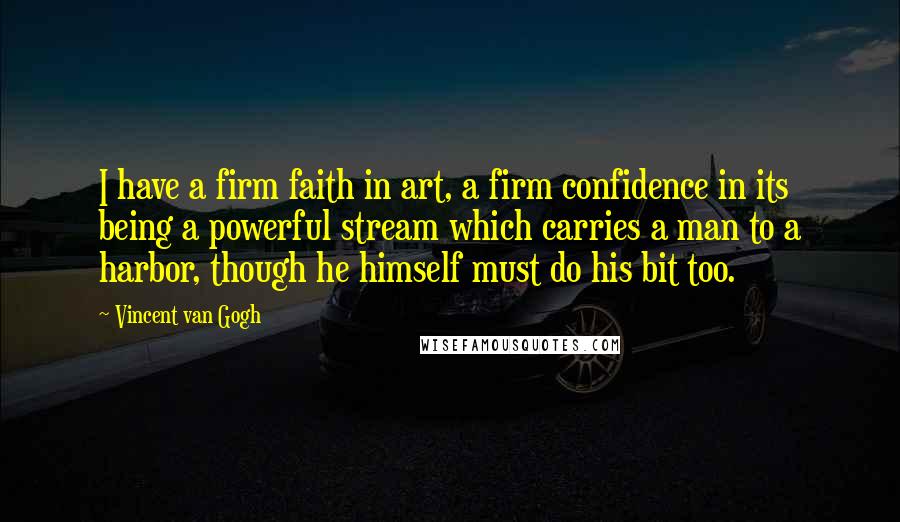 Vincent Van Gogh Quotes: I have a firm faith in art, a firm confidence in its being a powerful stream which carries a man to a harbor, though he himself must do his bit too.