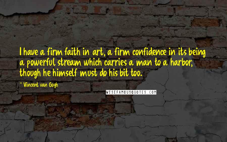 Vincent Van Gogh Quotes: I have a firm faith in art, a firm confidence in its being a powerful stream which carries a man to a harbor, though he himself must do his bit too.