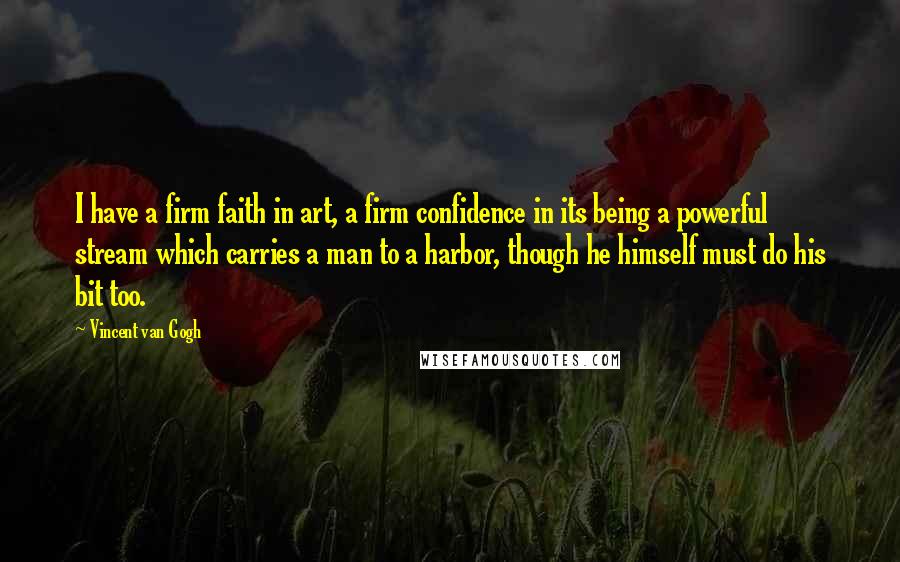 Vincent Van Gogh Quotes: I have a firm faith in art, a firm confidence in its being a powerful stream which carries a man to a harbor, though he himself must do his bit too.