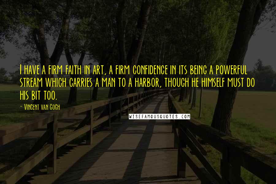 Vincent Van Gogh Quotes: I have a firm faith in art, a firm confidence in its being a powerful stream which carries a man to a harbor, though he himself must do his bit too.