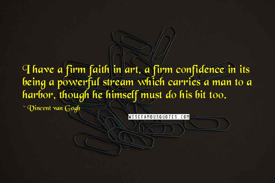 Vincent Van Gogh Quotes: I have a firm faith in art, a firm confidence in its being a powerful stream which carries a man to a harbor, though he himself must do his bit too.