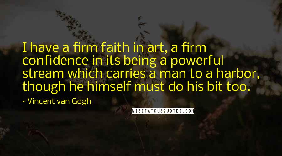 Vincent Van Gogh Quotes: I have a firm faith in art, a firm confidence in its being a powerful stream which carries a man to a harbor, though he himself must do his bit too.