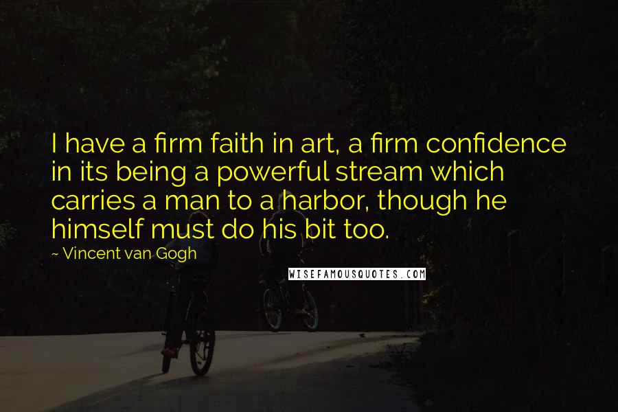 Vincent Van Gogh Quotes: I have a firm faith in art, a firm confidence in its being a powerful stream which carries a man to a harbor, though he himself must do his bit too.