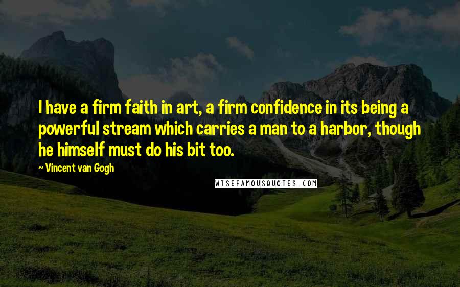 Vincent Van Gogh Quotes: I have a firm faith in art, a firm confidence in its being a powerful stream which carries a man to a harbor, though he himself must do his bit too.