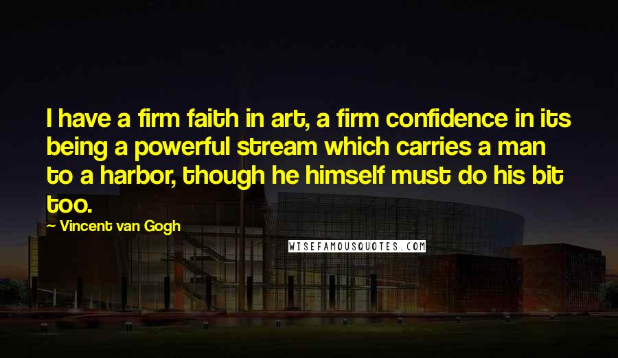 Vincent Van Gogh Quotes: I have a firm faith in art, a firm confidence in its being a powerful stream which carries a man to a harbor, though he himself must do his bit too.
