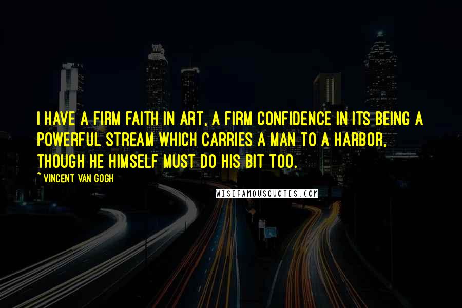 Vincent Van Gogh Quotes: I have a firm faith in art, a firm confidence in its being a powerful stream which carries a man to a harbor, though he himself must do his bit too.
