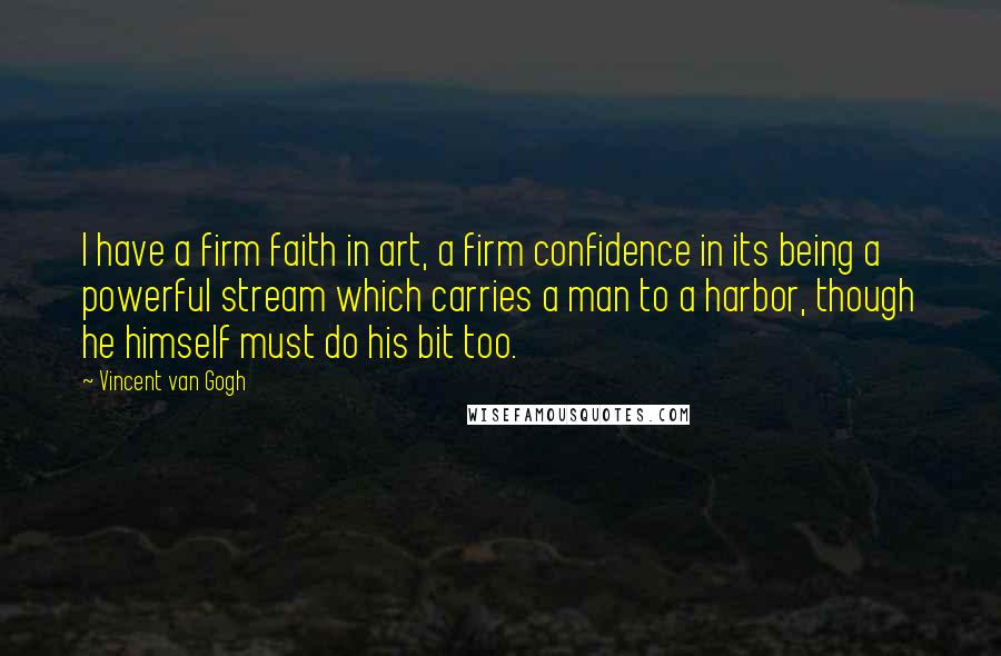 Vincent Van Gogh Quotes: I have a firm faith in art, a firm confidence in its being a powerful stream which carries a man to a harbor, though he himself must do his bit too.