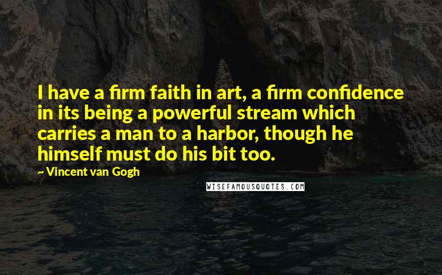 Vincent Van Gogh Quotes: I have a firm faith in art, a firm confidence in its being a powerful stream which carries a man to a harbor, though he himself must do his bit too.