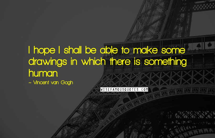 Vincent Van Gogh Quotes: I hope I shall be able to make some drawings in which there is something human.