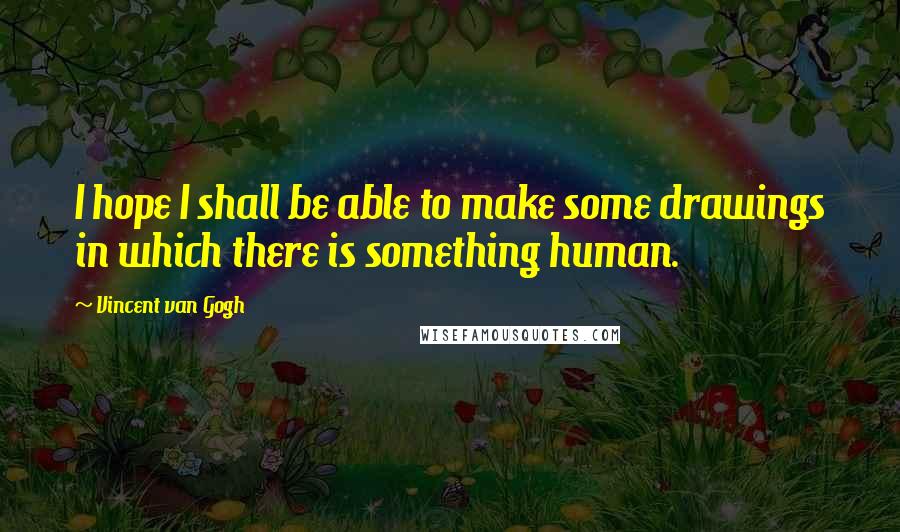Vincent Van Gogh Quotes: I hope I shall be able to make some drawings in which there is something human.