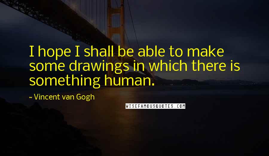 Vincent Van Gogh Quotes: I hope I shall be able to make some drawings in which there is something human.