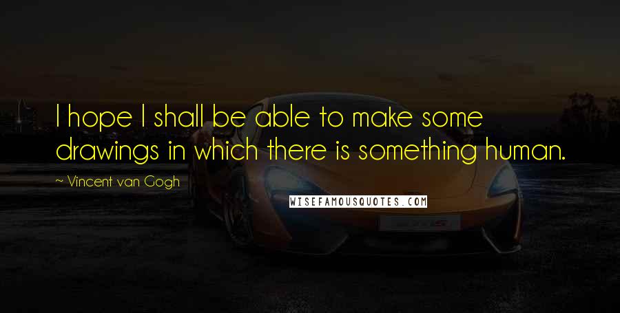 Vincent Van Gogh Quotes: I hope I shall be able to make some drawings in which there is something human.