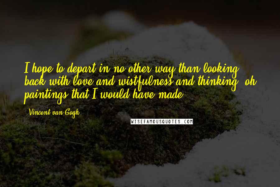 Vincent Van Gogh Quotes: I hope to depart in no other way than looking back with love and wistfulness and thinking, oh paintings that I would have made..