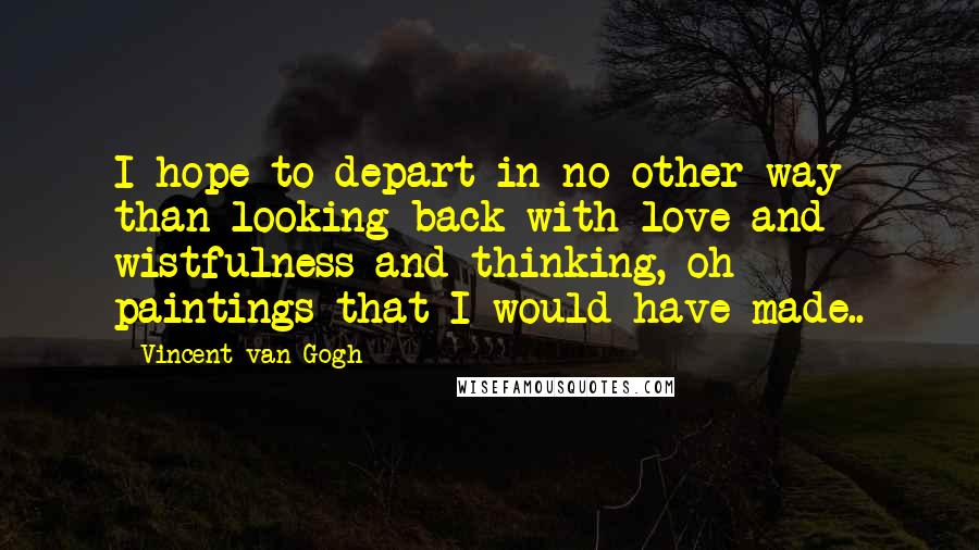 Vincent Van Gogh Quotes: I hope to depart in no other way than looking back with love and wistfulness and thinking, oh paintings that I would have made..