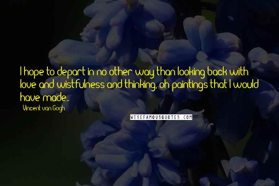 Vincent Van Gogh Quotes: I hope to depart in no other way than looking back with love and wistfulness and thinking, oh paintings that I would have made..