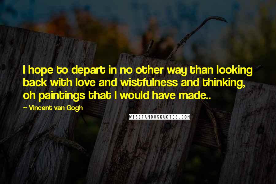 Vincent Van Gogh Quotes: I hope to depart in no other way than looking back with love and wistfulness and thinking, oh paintings that I would have made..