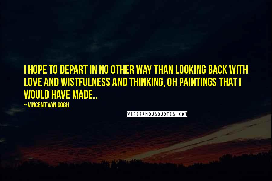 Vincent Van Gogh Quotes: I hope to depart in no other way than looking back with love and wistfulness and thinking, oh paintings that I would have made..