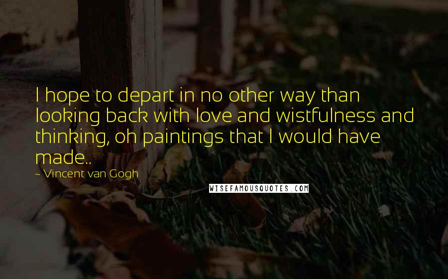 Vincent Van Gogh Quotes: I hope to depart in no other way than looking back with love and wistfulness and thinking, oh paintings that I would have made..