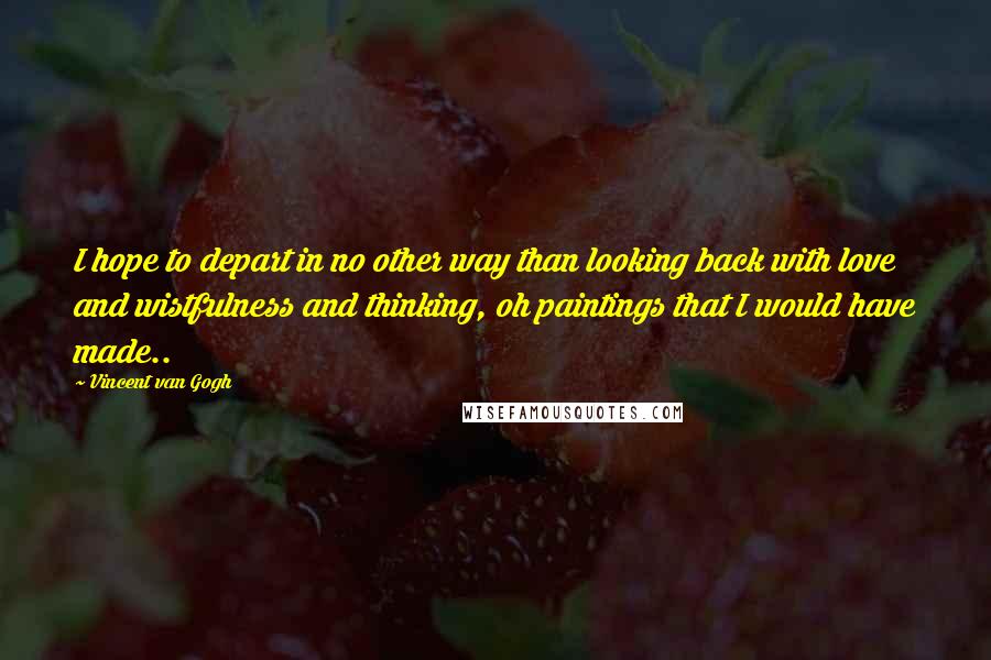 Vincent Van Gogh Quotes: I hope to depart in no other way than looking back with love and wistfulness and thinking, oh paintings that I would have made..