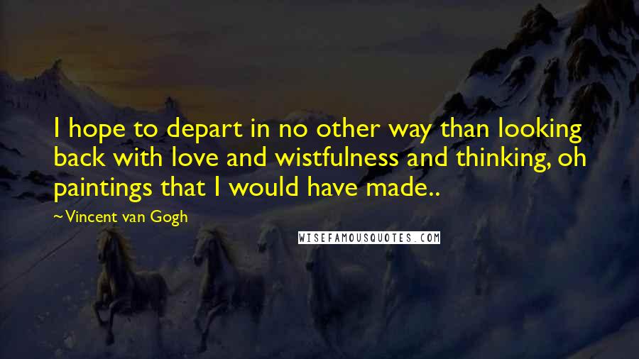 Vincent Van Gogh Quotes: I hope to depart in no other way than looking back with love and wistfulness and thinking, oh paintings that I would have made..