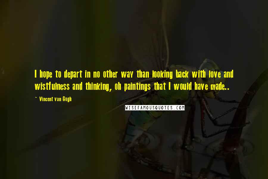 Vincent Van Gogh Quotes: I hope to depart in no other way than looking back with love and wistfulness and thinking, oh paintings that I would have made..