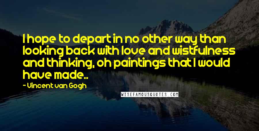 Vincent Van Gogh Quotes: I hope to depart in no other way than looking back with love and wistfulness and thinking, oh paintings that I would have made..