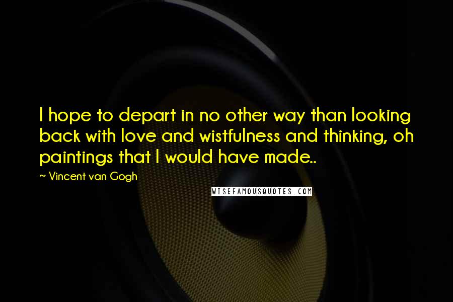 Vincent Van Gogh Quotes: I hope to depart in no other way than looking back with love and wistfulness and thinking, oh paintings that I would have made..