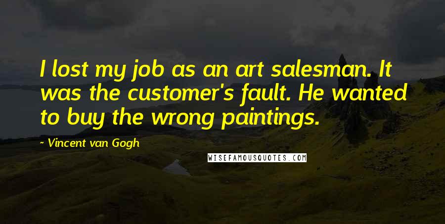 Vincent Van Gogh Quotes: I lost my job as an art salesman. It was the customer's fault. He wanted to buy the wrong paintings.
